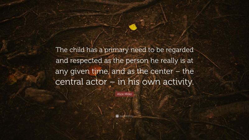 Alice Miller Quote: “The child has a primary need to be regarded and respected as the person he really is at any given time, and as the center – the central actor – in his own activity.”