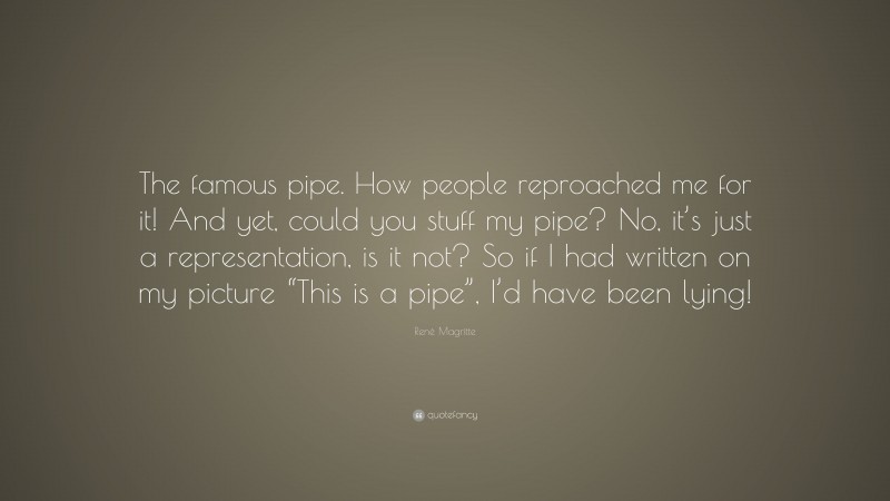 René Magritte Quote: “The famous pipe. How people reproached me for it! And yet, could you stuff my pipe? No, it’s just a representation, is it not? So if I had written on my picture “This is a pipe”, I’d have been lying!”