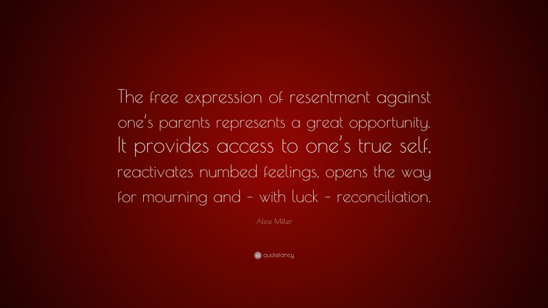 Alice Miller Quote: “The free expression of resentment against one’s parents represents a great opportunity. It provides access to one’s true self, reactivates numbed feelings, opens the way for mourning and – with luck – reconciliation.”