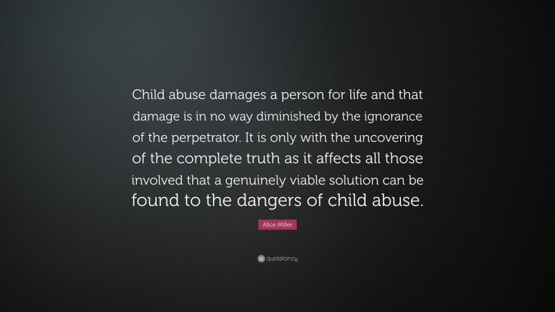 Alice Miller Quote: “Child abuse damages a person for life and that damage is in no way diminished by the ignorance of the perpetrator. It is only with the uncovering of the complete truth as it affects all those involved that a genuinely viable solution can be found to the dangers of child abuse.”
