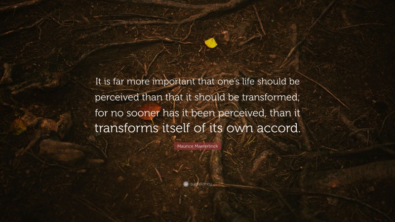 Maurice Maeterlinck Quote: “It is far more important that one’s life should be perceived than that it should be transformed; for no sooner has it been perceived, than it transforms itself of its own accord.”