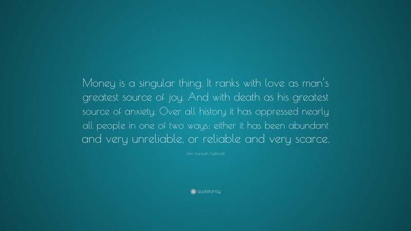 John Kenneth Galbraith Quote: “Money is a singular thing. It ranks with love as man’s greatest source of joy. And with death as his greatest source of anxiety. Over all history it has oppressed nearly all people in one of two ways: either it has been abundant and very unreliable, or reliable and very scarce.”