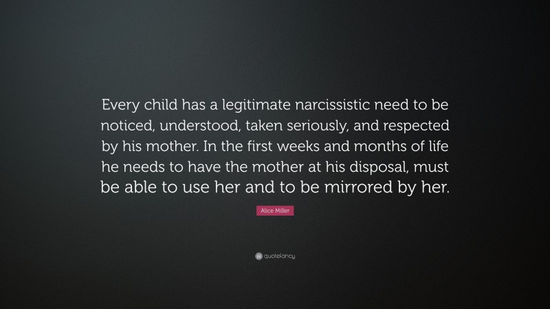 Alice Miller Quote: “Every child has a legitimate narcissistic need to be noticed, understood, taken seriously, and respected by his mother. In the first weeks and months of life he needs to have the mother at his disposal, must be able to use her and to be mirrored by her.”