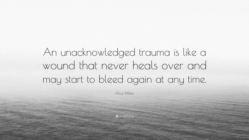 Alice Miller Quote: “An unacknowledged trauma is like a wound that never heals over and may start to bleed again at any time.”