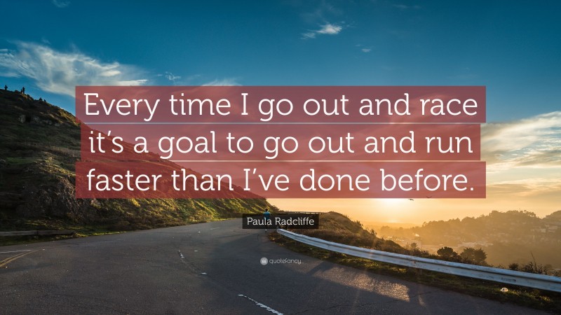 Paula Radcliffe Quote: “Every time I go out and race it’s a goal to go out and run faster than I’ve done before.”