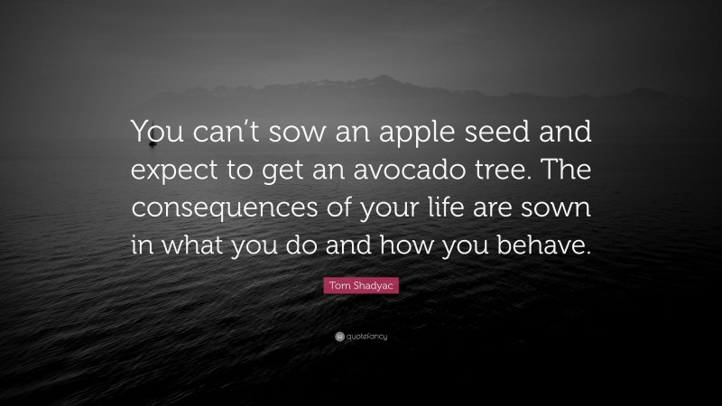 Tom Shadyac Quote: “You can’t sow an apple seed and expect to get an avocado tree. The consequences of your life are sown in what you do and how you behave.”