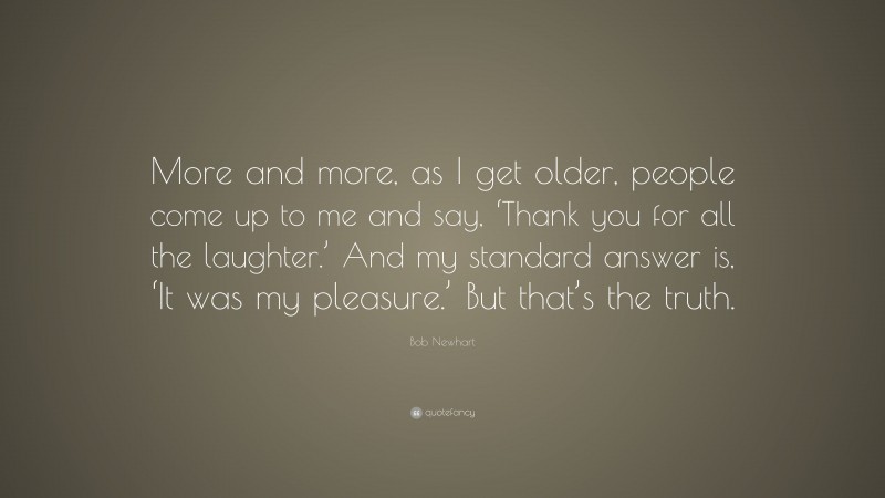 Bob Newhart Quote: “More and more, as I get older, people come up to me and say, ‘Thank you for all the laughter.’ And my standard answer is, ‘It was my pleasure.’ But that’s the truth.”