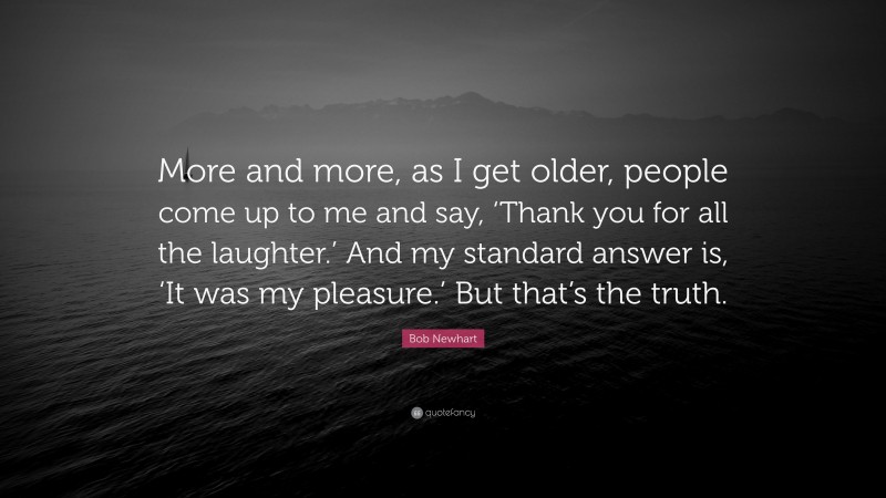 Bob Newhart Quote: “More and more, as I get older, people come up to me and say, ‘Thank you for all the laughter.’ And my standard answer is, ‘It was my pleasure.’ But that’s the truth.”