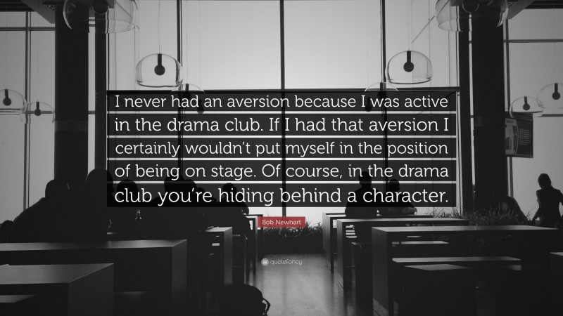 Bob Newhart Quote: “I never had an aversion because I was active in the drama club. If I had that aversion I certainly wouldn’t put myself in the position of being on stage. Of course, in the drama club you’re hiding behind a character.”