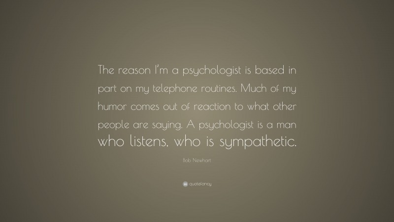 Bob Newhart Quote: “The reason I’m a psychologist is based in part on my telephone routines. Much of my humor comes out of reaction to what other people are saying. A psychologist is a man who listens, who is sympathetic.”