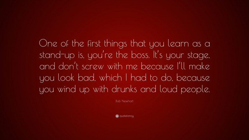 Bob Newhart Quote: “One of the first things that you learn as a stand-up is, you’re the boss. It’s your stage, and don’t screw with me because I’ll make you look bad, which I had to do, because you wind up with drunks and loud people.”