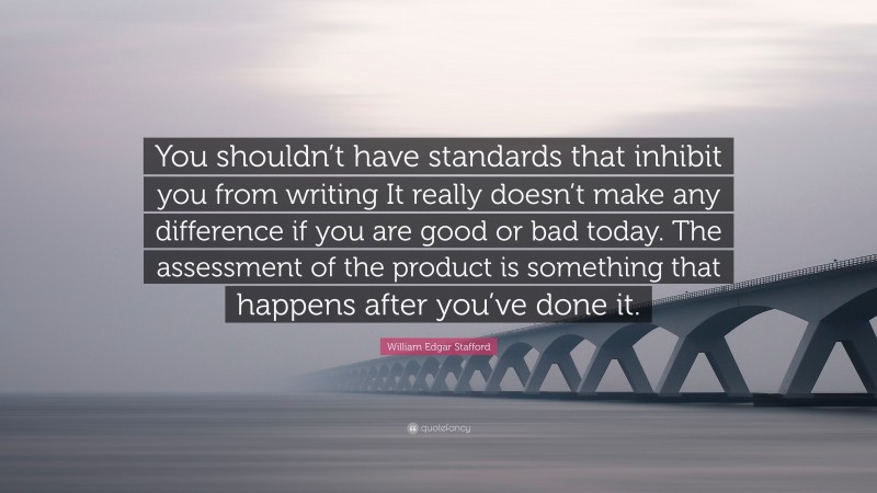 William Edgar Stafford Quote: “You shouldn’t have standards that inhibit you from writing It really doesn’t make any difference if you are good or bad today. The assessment of the product is something that happens after you’ve done it.”