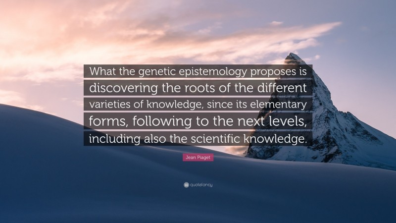 Jean Piaget Quote: “What the genetic epistemology proposes is discovering the roots of the different varieties of knowledge, since its elementary forms, following to the next levels, including also the scientific knowledge.”