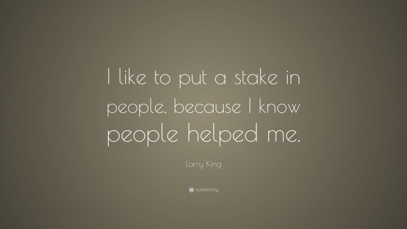 Larry King Quote: “I like to put a stake in people, because I know people helped me.”
