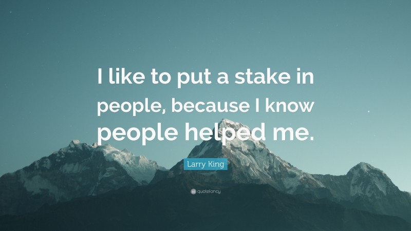 Larry King Quote: “I like to put a stake in people, because I know people helped me.”
