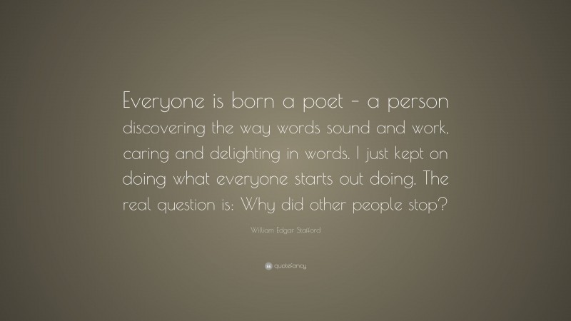 William Edgar Stafford Quote: “Everyone is born a poet – a person discovering the way words sound and work, caring and delighting in words. I just kept on doing what everyone starts out doing. The real question is: Why did other people stop?”