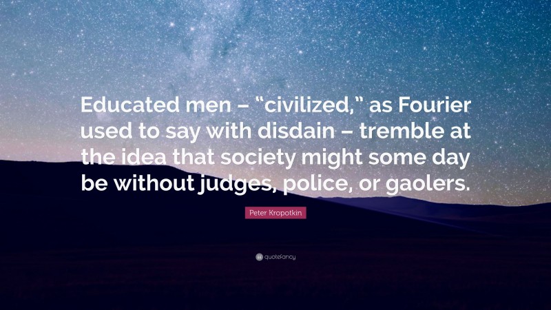 Peter Kropotkin Quote: “Educated men – “civilized,” as Fourier used to say with disdain – tremble at the idea that society might some day be without judges, police, or gaolers.”