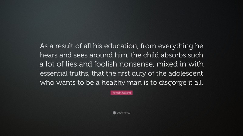 Romain Rolland Quote: “As a result of all his education, from everything he hears and sees around him, the child absorbs such a lot of lies and foolish nonsense, mixed in with essential truths, that the first duty of the adolescent who wants to be a healthy man is to disgorge it all.”