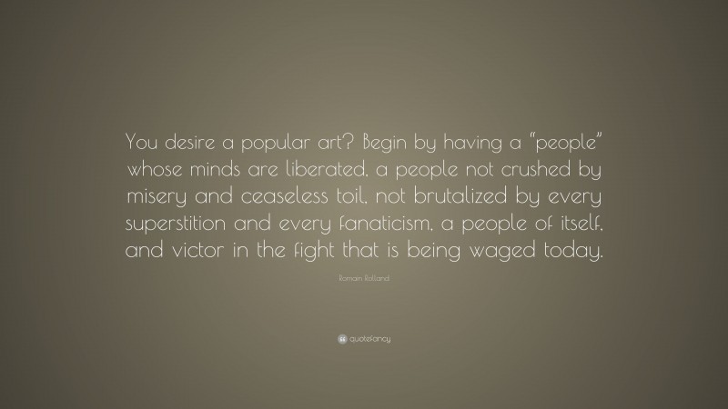 Romain Rolland Quote: “You desire a popular art? Begin by having a “people” whose minds are liberated, a people not crushed by misery and ceaseless toil, not brutalized by every superstition and every fanaticism, a people of itself, and victor in the fight that is being waged today.”