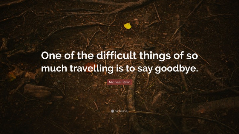Michael Palin Quote: “One of the difficult things of so much travelling is to say goodbye.”