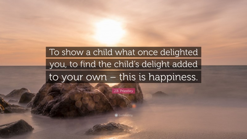 J.B. Priestley Quote: “To show a child what once delighted you, to find the child’s delight added to your own – this is happiness.”