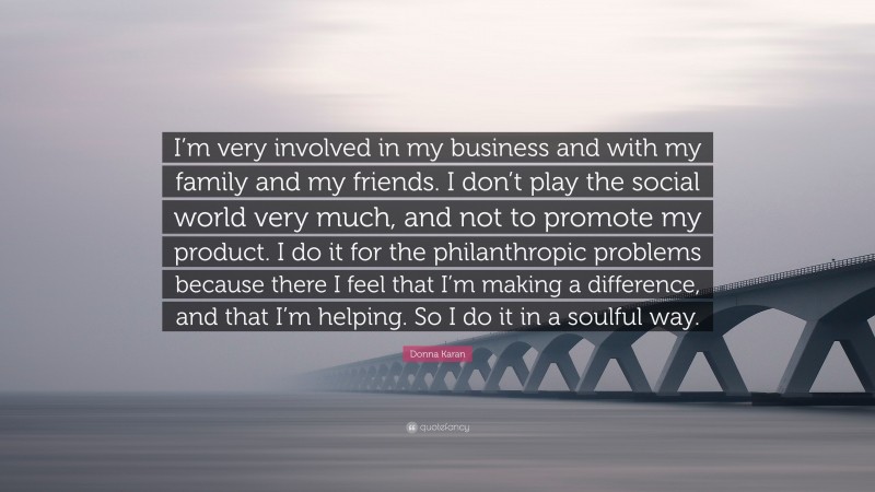 Donna Karan Quote: “I’m very involved in my business and with my family and my friends. I don’t play the social world very much, and not to promote my product. I do it for the philanthropic problems because there I feel that I’m making a difference, and that I’m helping. So I do it in a soulful way.”