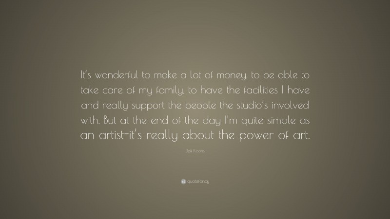 Jeff Koons Quote: “It’s wonderful to make a lot of money, to be able to take care of my family, to have the facilities I have and really support the people the studio’s involved with. But at the end of the day I’m quite simple as an artist-it’s really about the power of art.”