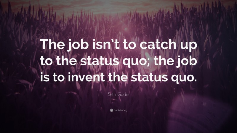 Seth Godin Quote: “The job isn’t to catch up to the status quo; the job is to invent the status quo.”