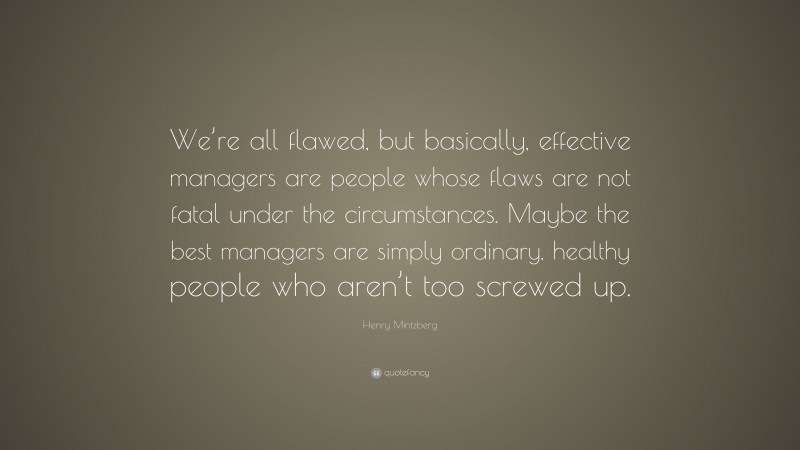 Henry Mintzberg Quote: “We’re all flawed, but basically, effective managers are people whose flaws are not fatal under the circumstances. Maybe the best managers are simply ordinary, healthy people who aren’t too screwed up.”