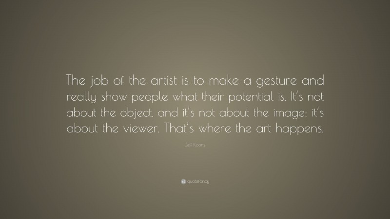 Jeff Koons Quote: “The job of the artist is to make a gesture and really show people what their potential is. It’s not about the object, and it’s not about the image; it’s about the viewer. That’s where the art happens.”