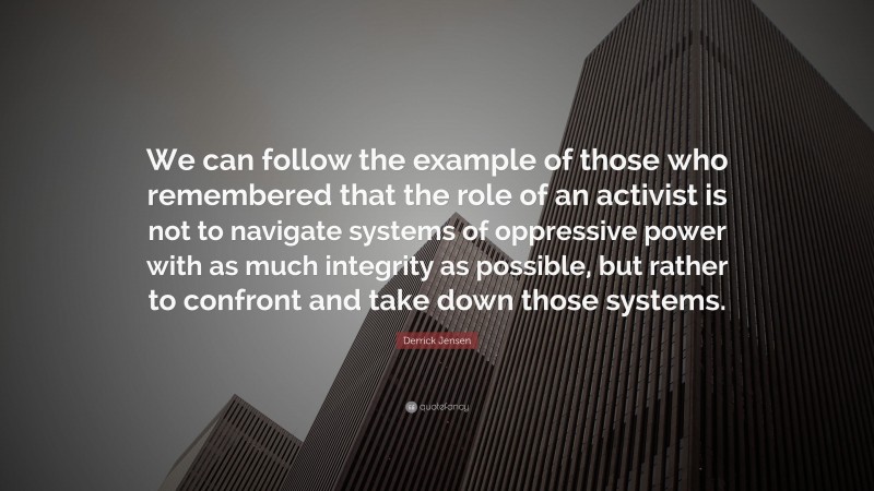 Derrick Jensen Quote: “We can follow the example of those who remembered that the role of an activist is not to navigate systems of oppressive power with as much integrity as possible, but rather to confront and take down those systems.”
