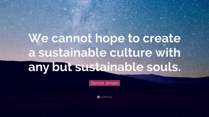 Derrick Jensen Quote: “We cannot hope to create a sustainable culture with any but sustainable souls.”