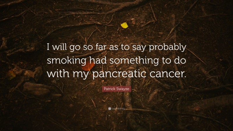 Patrick Swayze Quote: “I will go so far as to say probably smoking had something to do with my pancreatic cancer.”