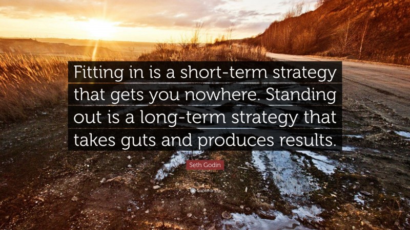 Seth Godin Quote: “Fitting in is a short-term strategy that gets you nowhere. Standing out is a long-term strategy that takes guts and produces results.”
