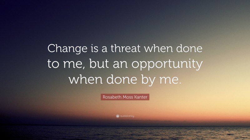 Rosabeth Moss Kanter Quote: “Change is a threat when done to me, but an opportunity when done by me.”