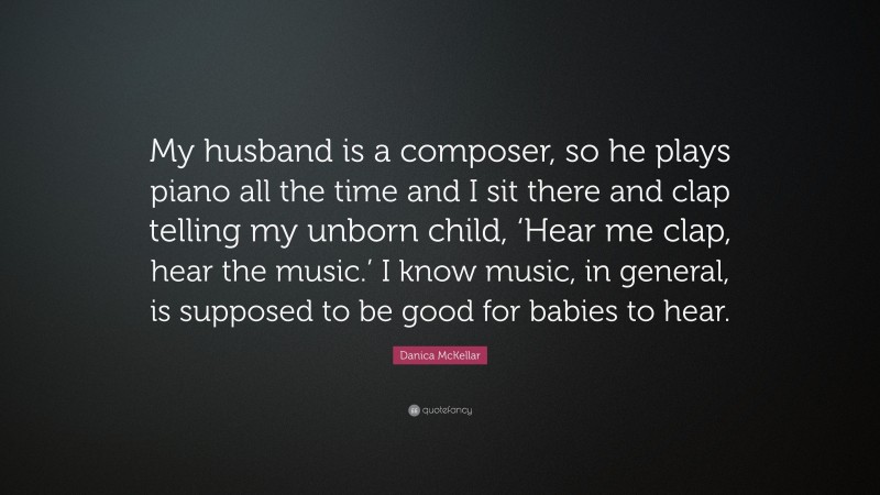 Danica McKellar Quote: “My husband is a composer, so he plays piano all the time and I sit there and clap telling my unborn child, ‘Hear me clap, hear the music.’ I know music, in general, is supposed to be good for babies to hear.”