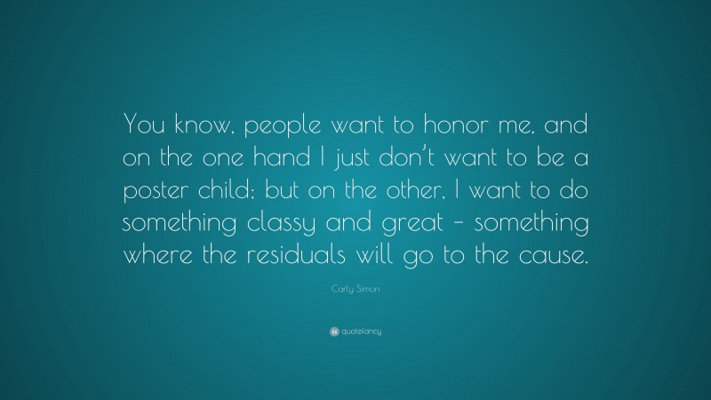 Carly Simon Quote: “You know, people want to honor me, and on the one hand I just don’t want to be a poster child; but on the other, I want to do something classy and great – something where the residuals will go to the cause.”