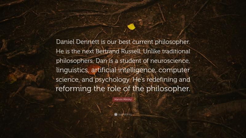 Marvin Minsky Quote: “Daniel Dennett is our best current philosopher. He is the next Bertrand Russell. Unlike traditional philosophers, Dan is a student of neuroscience, linguistics, artificial intelligence, computer science, and psychology. He’s redefining and reforming the role of the philosopher.”