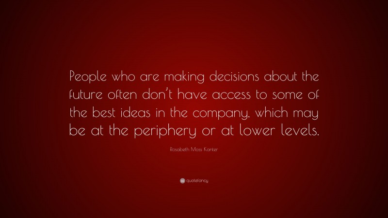 Rosabeth Moss Kanter Quote: “People who are making decisions about the future often don’t have access to some of the best ideas in the company, which may be at the periphery or at lower levels.”