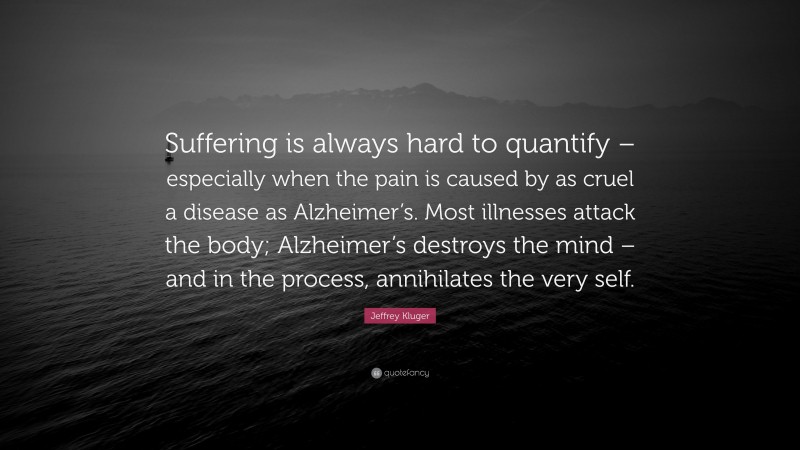 Jeffrey Kluger Quote: “Suffering is always hard to quantify – especially when the pain is caused by as cruel a disease as Alzheimer’s. Most illnesses attack the body; Alzheimer’s destroys the mind – and in the process, annihilates the very self.”