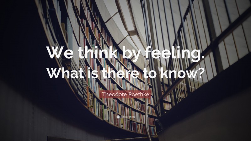 Theodore Roethke Quote: “We think by feeling. What is there to know?”