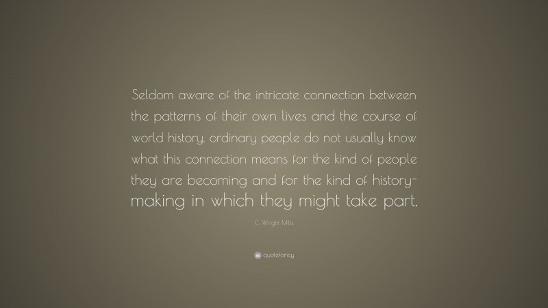 C. Wright Mills Quote: “Seldom aware of the intricate connection between the patterns of their own lives and the course of world history, ordinary people do not usually know what this connection means for the kind of people they are becoming and for the kind of history-making in which they might take part.”
