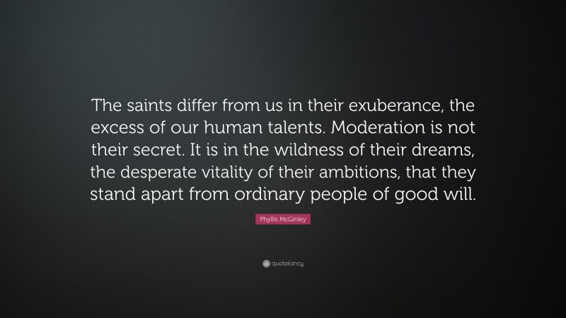 Phyllis McGinley Quote: “The saints differ from us in their exuberance, the excess of our human talents. Moderation is not their secret. It is in the wildness of their dreams, the desperate vitality of their ambitions, that they stand apart from ordinary people of good will.”