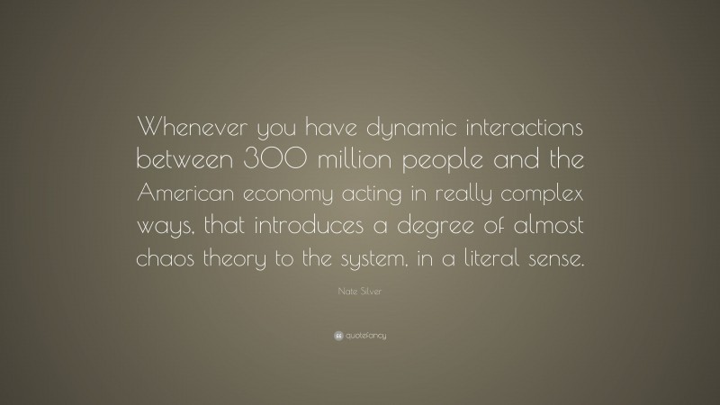 Nate Silver Quote: “Whenever you have dynamic interactions between 300 million people and the American economy acting in really complex ways, that introduces a degree of almost chaos theory to the system, in a literal sense.”