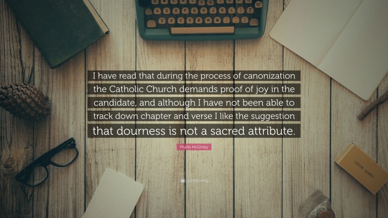 Phyllis McGinley Quote: “I have read that during the process of canonization the Catholic Church demands proof of joy in the candidate, and although I have not been able to track down chapter and verse I like the suggestion that dourness is not a sacred attribute.”