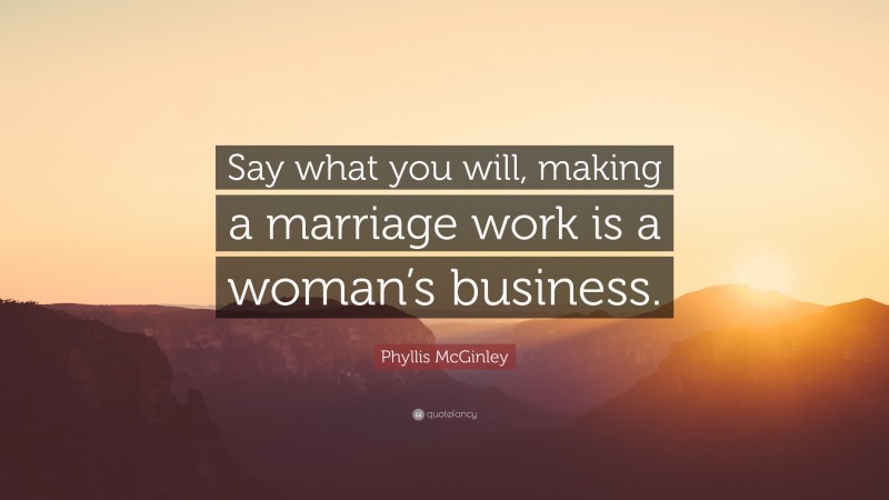 Phyllis McGinley Quote: “Say what you will, making a marriage work is a woman’s business.”
