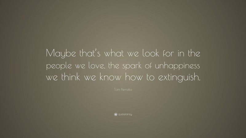 Tom Perrotta Quote: “Maybe that’s what we look for in the people we love, the spark of unhappiness we think we know how to extinguish.”
