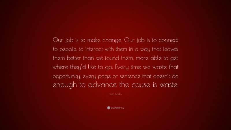 Seth Godin Quote: “Our job is to make change. Our job is to connect to people, to interact with them in a way that leaves them better than we found them, more able to get where they’d like to go. Every time we waste that opportunity, every page or sentence that doesn’t do enough to advance the cause is waste.”