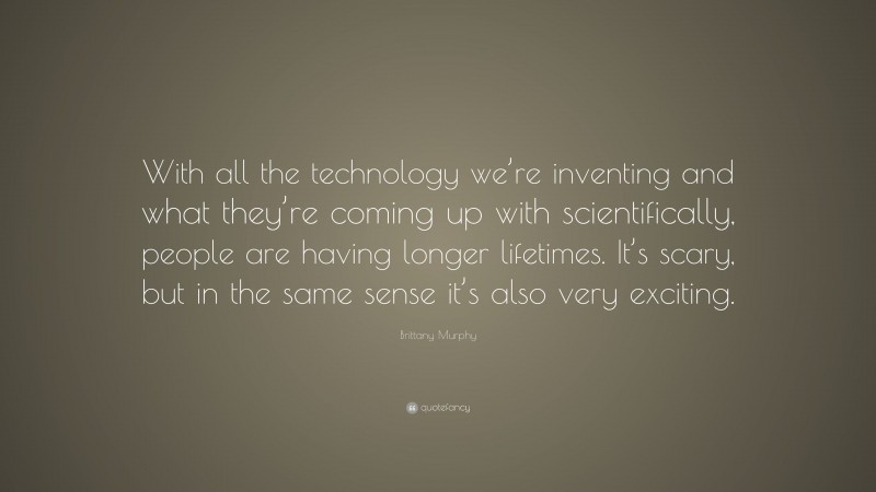 Brittany Murphy Quote: “With all the technology we’re inventing and what they’re coming up with scientifically, people are having longer lifetimes. It’s scary, but in the same sense it’s also very exciting.”