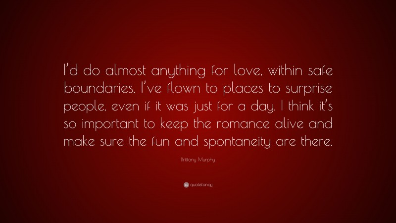 Brittany Murphy Quote: “I’d do almost anything for love, within safe boundaries. I’ve flown to places to surprise people, even if it was just for a day. I think it’s so important to keep the romance alive and make sure the fun and spontaneity are there.”